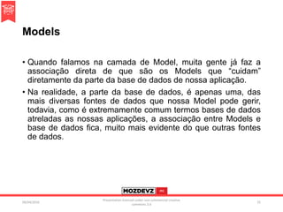 Models
• Quando falamos na camada de Model, muita gente já faz a
associação direta de que são os Models que “cuidam”
diretamente da parte da base de dados de nossa aplicação.
• Na realidade, a parte da base de dados, é apenas uma, das
mais diversas fontes de dados que nossa Model pode gerir,
todavia, como é extremamente comum termos bases de dados
atreladas as nossas aplicações, a associação entre Models e
base de dados fica, muito mais evidente do que outras fontes
de dados.
09/04/2016
Presentation licenced under non-commercial creative
commons 3.0
25
 
