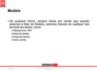 Models
• De qualquer forma, sempre tenha em mente que quando
estamos a falar de Models, estamos falando de qualquer tipo
de fonte de dados, como:
Webservice / API
base de dados
Arquivos textos
entre outros
09/04/2016
Presentation licenced under non-commercial creative
commons 3.0
26
 