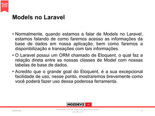 Models no Laravel
• Normalmente, quando estamos a falar de Models no Laravel,
estamos falando de como faremos acesso as informações da
base de dados em nossa aplicação, bem como faremos a
disponibilização e transações com tais informações.
• O Laravel possui um ORM chamado de Eloquent, o qual faz a
relação direta entre as nossas classes de Model com nossas
tabelas de base de dados.
• Acredito que o grande goal do Eloquent, é a sua excepcional
facilidade de uso, nesse ponto, mostraremos brevemente como
você poderá fazer uso dessa poderosa ferramenta.
09/04/2016
Presentation licenced under non-commercial creative
commons 3.0
27
 