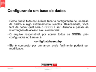 Configurando um base de dados
• Como quase tudo no Laravel, fazer a configuração de um base
de dados é algo extremamente simples. Basicamente, você
terá de definir qual será o SGDB a ser utilizado e passar as
informações de acesso e/ou credenciais.
• O arquivo responsável por conter todos os SGDBs pré-
configurados no Laravel é:
config/database.php
• Ele é composto por um array, onde facilmente poderá ser
modificado.
09/04/2016
Presentation licenced under non-commercial creative
commons 3.0
28
 