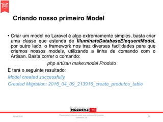 Criando nosso primeiro Model
• Criar um model no Laravel é algo extremamente simples, basta criar
uma classe que estenda de IlluminateDatabaseEloquentModel,
por outro lado, o framework nos traz diversas facilidades para que
criemos nossos models, utilizando a linha de comando com o
Artisan. Basta correr o comando:
php artisan make:model Produto
E terá o seguinte resultado:
Model created successfully.
Created Migration: 2016_04_09_213916_create_produtos_table
09/04/2016
Presentation licenced under non-commercial creative
commons 3.0
29
 