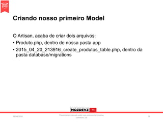 Criando nosso primeiro Model
O Artisan, acaba de criar dois arquivos:
• Produto.php, dentro de nossa pasta app
• 2015_04_20_213916_create_produtos_table.php, dentro da
pasta database/migrations
09/04/2016
Presentation licenced under non-commercial creative
commons 3.0
30
 