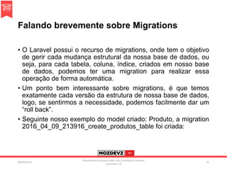 Falando brevemente sobre Migrations
• O Laravel possui o recurso de migrations, onde tem o objetivo
de gerir cada mudança estrutural da nossa base de dados, ou
seja, para cada tabela, coluna, índice, criados em nosso base
de dados, podemos ter uma migration para realizar essa
operação de forma automática.
• Um ponto bem interessante sobre migrations, é que temos
exatamente cada versão da estrutura de nossa base de dados,
logo, se sentirmos a necessidade, podemos facilmente dar um
“roll back”.
• Seguinte nosso exemplo do model criado: Produto, a migration
2016_04_09_213916_create_produtos_table foi criada:
09/04/2016
Presentation licenced under non-commercial creative
commons 3.0
31
 
