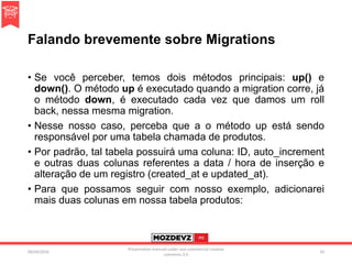 Falando brevemente sobre Migrations
• Se você perceber, temos dois métodos principais: up() e
down(). O método up é executado quando a migration corre, já
o método down, é executado cada vez que damos um roll
back, nessa mesma migration.
• Nesse nosso caso, perceba que a o método up está sendo
responsável por uma tabela chamada de produtos.
• Por padrão, tal tabela possuirá uma coluna: ID, auto_increment
e outras duas colunas referentes a data / hora de inserção e
alteração de um registro (created_at e updated_at).
• Para que possamos seguir com nosso exemplo, adicionarei
mais duas colunas em nossa tabela produtos:
09/04/2016
Presentation licenced under non-commercial creative
commons 3.0
33
 