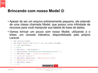 Brincando com nosso Model 
• Apesar de ser um arquivo extremamente pequeno, ele estende
de uma classe chamada Model, que possui uma infinidade de
recursos para você manipular sua tabela de base de dados.
• Vamos brincar um pouco com nosso Model, utilizando a o
tinker, um console interativo, disponibilizado pelo próprio
Laravel.
09/04/2016
Presentation licenced under non-commercial creative
commons 3.0
37
 