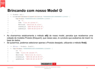 Brincando com nosso Model 
09/04/2016
Presentation licenced under non-commercial creative
commons 3.0
39
• Ao chamarmos estaticamente o método all() de nosso model, perceba que recebemos uma
coleção de modelos Produto (Eloquent), que nesse caso, é o produto que acabamos de inserir no
base de dados.
• Se quisermos, podemos selecionar apenas o Produto desejado, utilizando o método find().
 
