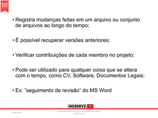 • Registra mudanças feitas em um arquivo ou conjunto
de arquivos ao longo do tempo;
• É possível recuperar versões anteriores;
• Verificar contribuições de cada membro no projeto;
• Pode ser utilizado para qualquer coisa que se altera
com o tempo, como CV, Software, Documentos Legais;
• Ex: ”seguimento de revisão” do MS Word
09/04/2016
Presentation licenced under non-commercial creative
commons 3.0
 