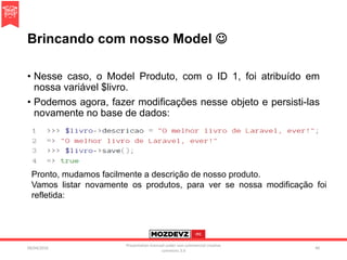 Brincando com nosso Model 
• Nesse caso, o Model Produto, com o ID 1, foi atribuído em
nossa variável $livro.
• Podemos agora, fazer modificações nesse objeto e persisti-las
novamente no base de dados:
09/04/2016
Presentation licenced under non-commercial creative
commons 3.0
40
Pronto, mudamos facilmente a descrição de nosso produto.
Vamos listar novamente os produtos, para ver se nossa modificação foi
refletida:
 
