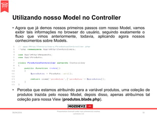 Utilizando nosso Model no Controller
• Agora que já demos nossos primeiros passos com nosso Model, vamos
exibir tais informações no browser do usuário, seguindo exatamente o
fluxo que vimos anteriormente, todavia, aplicando agora nossos
conhecimentos sobre Models.
09/04/2016
Presentation licenced under non-commercial creative
commons 3.0
42
• Perceba que estamos atribuindo para a variável produtos, uma coleção de
produtos trazida pelo nosso Model, depois disso, apenas atribuímos tal
coleção para nossa View (produtos.blade.php).
 