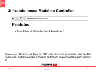 Utilizando nosso Model no Controller
09/04/2016
Presentation licenced under non-commercial creative
commons 3.0
44
Vejam que utilizamos as tags do PHP para fazermos o foreach; para facilitar
nossa vida, podemos utilizar o recurso de foreach do próprio Blade para facilitar!

 