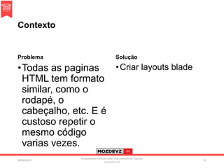Contexto
Problema
•Todas as paginas
HTML tem formato
similar, como o
rodapé, o
cabeçalho, etc. E é
custoso repetir o
mesmo código
varias vezes.
Solução
•Criar layouts blade
09/04/2016
Presentation licenced under non-commercial creative
commons 3.0
47
 