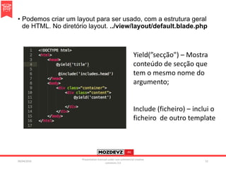 • Podemos criar um layout para ser usado, com a estrutura geral
de HTML. No diretório layout. ../view/layout/default.blade.php
09/04/2016
Presentation licenced under non-commercial creative
commons 3.0
52
Yield(”secção") – Mostra
conteúdo de secção que
tem o mesmo nome do
argumento;
Include (ficheiro) – inclui o
ficheiro de outro template
 