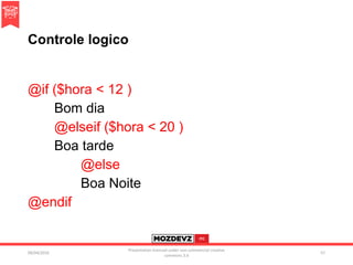 Controle logico
@if ($hora < 12 )
Bom dia
@elseif ($hora < 20 )
Boa tarde
@else
Boa Noite
@endif
09/04/2016
Presentation licenced under non-commercial creative
commons 3.0
57
 