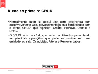 Rumo ao primeiro CRUD
• Normalmente, quem já possui uma certa experiência com
desenvolvimento web, provavelmente já está familiarizado com
o termo CRUD, que significa: Create, Retrieve, Update e
Delete.
• O CRUD nada mais é do que um termo utilizado representando
as principais operações que podemos realizar em uma
entidade, ou seja, Criar, Listar, Alterar e Remover dados.
09/04/2016
Presentation licenced under non-commercial creative
commons 3.0
66
 