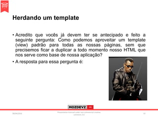 Herdando um template
• Acredito que vocês já devem ter se antecipado e feito a
seguinte pergunta: Como podemos aproveitar um template
(view) padrão para todas as nossas páginas, sem que
precisemos ficar a duplicar a todo momento nosso HTML que
nos serve como base de nossa aplicação?
• A resposta para essa pergunta é:
09/04/2016
Presentation licenced under non-commercial creative
commons 3.0
67
 