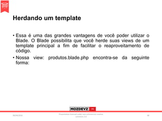 Herdando um template
• Essa é uma das grandes vantagens de você poder utilizar o
Blade. O Blade possibilita que você herde suas views de um
template principal a fim de facilitar o reaproveitamento de
código.
• Nossa view: produtos.blade.php encontra-se da seguinte
forma:
09/04/2016
Presentation licenced under non-commercial creative
commons 3.0
68
 