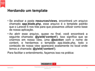 Herdando um template
• Se analisar a pasta resources/views, encontrará um arquivo
chamado app.blade.php, esse arquivo é o template padrão
que o Laravel 5 nos trás para que possamos utilizar como base
de nossa aplicação.
• Ao abrir esse arquivo, quase no final, você encontrará a
seguinte chamada: @yield(‘content’). Isso significa que se
criarmos em nossa view, uma @section com o nome de
content, e herdarmos o template app.blade.php, todo o
conteúdo de nossa view aparecerá exatamente no local onde
temos a chamada: @yield(‘content’).
Para facilitar o entendimento, façamos isso na prática:
09/04/2016
Presentation licenced under non-commercial creative
commons 3.0
70
 