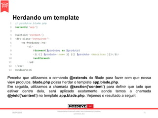 Herdando um template
09/04/2016
Presentation licenced under non-commercial creative
commons 3.0
71
Perceba que utilizamos o comando @extends do Blade para fazer com que nossa
view produtos. blade.php possa herdar o template app.blade.php.
Em seguida, utilizamos a chamada @section(‘content’) para definir que tudo que
estiver dentro dela, será aplicado exatamente aonde temos a chamada
@yield(‘content’) no template app.blade.php. Vejamos o resultado a seguir:
 