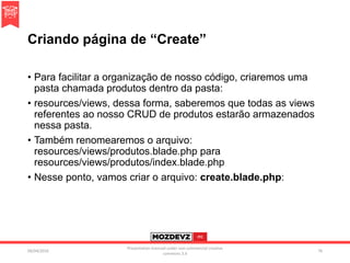 Criando página de “Create”
• Para facilitar a organização de nosso código, criaremos uma
pasta chamada produtos dentro da pasta:
• resources/views, dessa forma, saberemos que todas as views
referentes ao nosso CRUD de produtos estarão armazenados
nessa pasta.
• Também renomearemos o arquivo:
resources/views/produtos.blade.php para
resources/views/produtos/index.blade.php
• Nesse ponto, vamos criar o arquivo: create.blade.php:
09/04/2016
Presentation licenced under non-commercial creative
commons 3.0
76
 