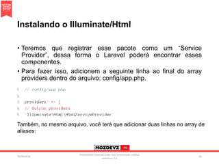 Instalando o Illuminate/Html
• Teremos que registrar esse pacote como um “Service
Provider”, dessa forma o Laravel poderá encontrar esses
componentes.
• Para fazer isso, adicionem a seguinte linha ao final do array
providers dentro do arquivo: config/app.php.
09/04/2016
Presentation licenced under non-commercial creative
commons 3.0
82
Também, no mesmo arquivo, você terá que adicionar duas linhas no array de
aliases:
 