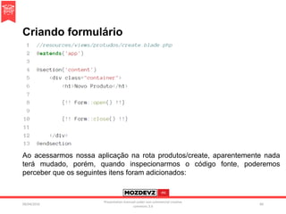 Criando formulário
09/04/2016
Presentation licenced under non-commercial creative
commons 3.0
84
Ao acessarmos nossa aplicação na rota produtos/create, aparentemente nada
terá mudado, porém, quando inspecionarmos o código fonte, poderemos
perceber que os seguintes itens foram adicionados:
 