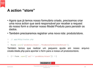 A action “store”
• Agora que já temos nosso formulário criado, precisamos criar
uma nova action que será responsável por receber a request
do nosso form e chamar nosso Model Produto para persistir os
dados.
• Também precisaremos registrar uma nova rota: produto/store.
09/04/2016
Presentation licenced under non-commercial creative
commons 3.0
88
Também temos que realizar um pequeno ajuste em nosso arquivo
create.blade.php para apontar o form para a nossa url produtos/store.
 