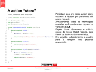 A action “store”
09/04/2016
Presentation licenced under non-commercial creative
commons 3.0
89
Percebam que em nossa action store,
estamos a receber por parâmetro um
objeto request.
Armazenamos todas as informações
enviadas via form de nosso request na
variável $input.
Depois disso, chamamos o método
create de nosso Model Produto, para
inserir os dados na base de dados.
Em seguida, redirecionamos o usuário
para a listagem dos produtos
novamente.
 