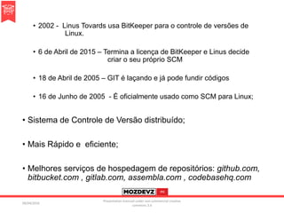 • 2002 - Linus Tovards usa BitKeeper para o controle de versões de
Linux.
• 6 de Abril de 2015 – Termina a licença de BitKeeper e Linus decide
criar o seu próprio SCM
• 18 de Abril de 2005 – GIT é laçando e já pode fundir códigos
• 16 de Junho de 2005 - É oficialmente usado como SCM para Linux;
• Sistema de Controle de Versão distribuído;
• Mais Rápido e eficiente;
• Melhores serviços de hospedagem de repositórios: github.com,
bitbucket.com , gitlab.com, assembla.com , codebasehq.com
09/04/2016
Presentation licenced under non-commercial creative
commons 3.0
 