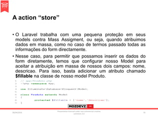 A action “store”
• O Laravel trabalha com uma pequena proteção em seus
models contra Mass Assigment, ou seja, quando atribuimos
dados em massa, como no caso de termos passado todas as
informações do form directamente.
• Nesse caso, para permitir que possamos inserir os dados do
form diretamente, temos que configurar nosso Model para
aceitar a atribuição em massa de nossos dois campos: nome,
descricao. Para isso, basta adicionar um atributo chamado
$fillable na classe de nosso model Produto.
09/04/2016
Presentation licenced under non-commercial creative
commons 3.0
91
 