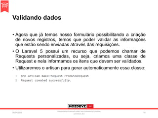 Validando dados
• Agora que já temos nosso formulário possibilitando a criação
de novos registros, temos que poder validar as informações
que estão sendo enviadas através das requisições.
• O Laravel 5 possui um recurso que podemos chamar de
Requests personalizadas, ou seja, criamos uma classe de
Request e nela informamos os itens que devem ser validados.
• Utilizaremos o artisan para gerar automaticamente essa classe:
09/04/2016
Presentation licenced under non-commercial creative
commons 3.0
92
 