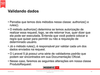 Validando dados
• Perceba que temos dois métodos nessa classe: authorize() e
rules().
• O método authorize() determina se temos autorização de
realizar essa request, logo, se ele retornar true, quer dizer que
ela pode ser executada. Entenda que você poderá colocar a
regra que quiser para permitir ou não a requisição de
determinado usuário.
• Já o método rules(), é responsável por validar cada um dos
dados enviados na request.
• O Laravel 5 já possui uma série de validadores padrão que
podem ser encontrados em sua Documentação Oficial.
• Nesse caso, faremos as seguintes alterações em nossa classe
ProdutoRequest:
09/04/2016
Presentation licenced under non-commercial creative
commons 3.0
94
 