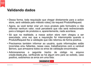 Validando dados
• Dessa forma, toda requisição que chegar diretamente para a action
store, será validada pelo método rules() da request ProdutoRequest.
• Agora, se você tentar criar um novo produto pelo formulário e não
informar nenhum valor, você perceberá que não será redirecionado
para a listagem de produtos e, aparentemente, nada acontece.
• Só que na realidade, a nossa action store nem chegou a ser
executada, uma vez que a requisição foi interrompida quando o
ProdutoRequest fez a validação que não retornou de forma positiva.
• Precisamos também informar ao usuário, quais informações estão
incorretas e/ou faltantes, nesse caso, trabalharemos com a variável
$errors, que armazena todos os erros de validação encontrados.
• Adicionaremos o seguinte trecho de código no arquivo
create.blade.php, verificando se há algum erro para se exibido, caso
positivo, exibiremos os erros em uma lista:
09/04/2016
Presentation licenced under non-commercial creative
commons 3.0
97
 