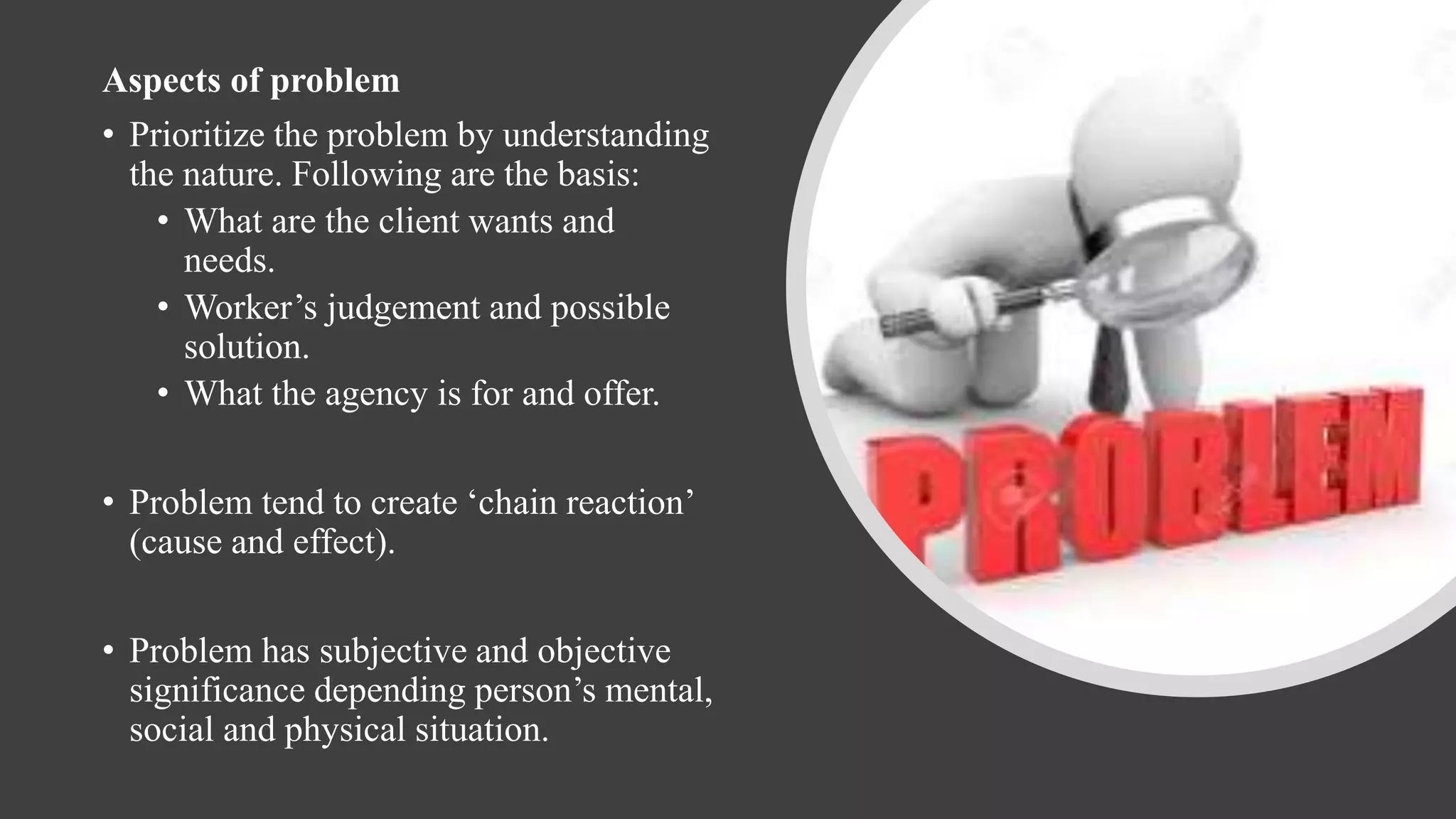 Aspects of problem
• Prioritize the problem by understanding
the nature. Following are the basis:
• What are the client wants and
needs.
• Worker’s judgement and possible
solution.
• What the agency is for and offer.
• Problem tend to create ‘chain reaction’
(cause and effect).
• Problem has subjective and objective
significance depending person’s mental,
social and physical situation.
 