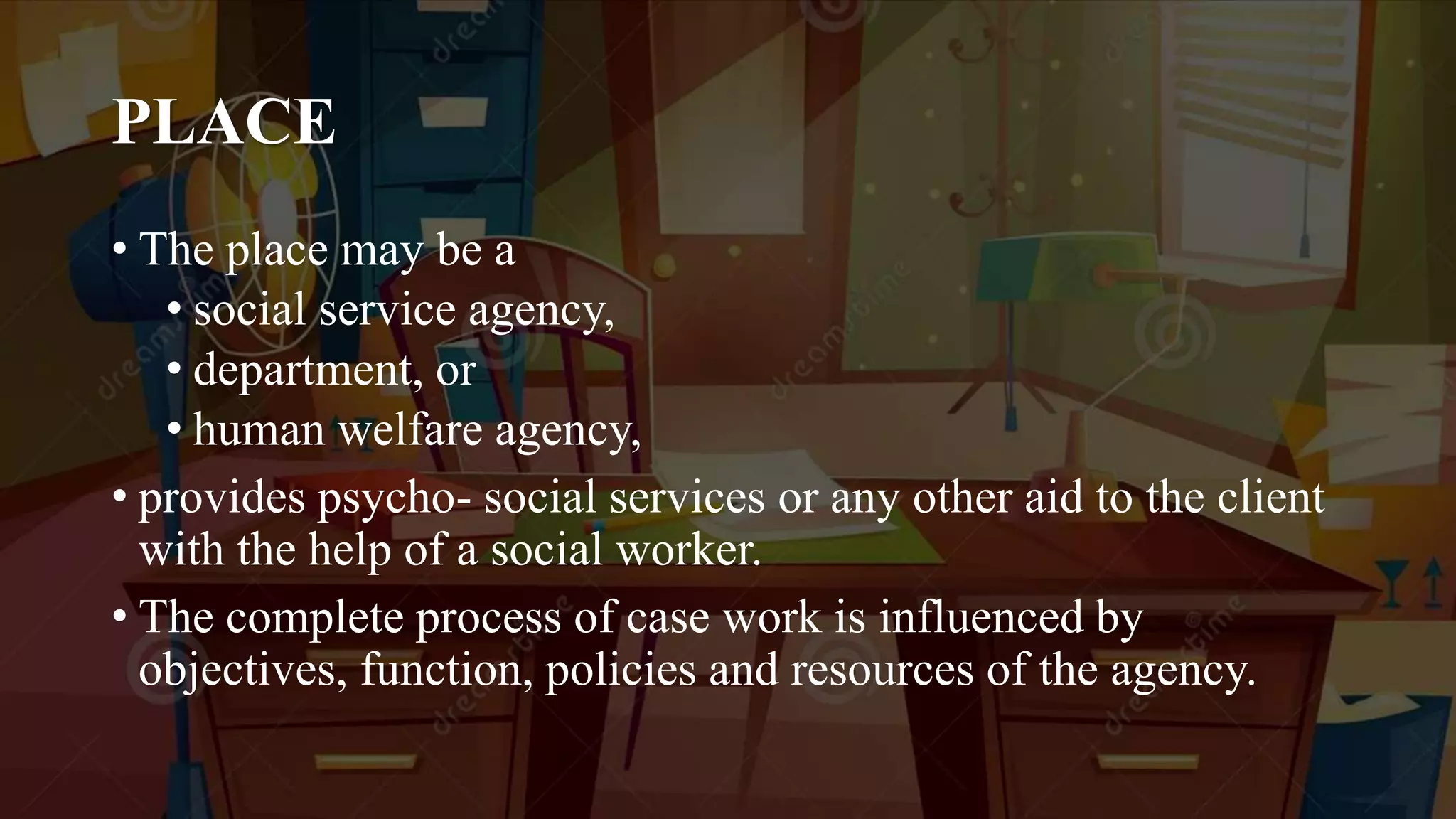 PLACE
• The place may be a
• social service agency,
• department, or
• human welfare agency,
• provides psycho- social services or any other aid to the client
with the help of a social worker.
• The complete process of case work is influenced by
objectives, function, policies and resources of the agency.
 