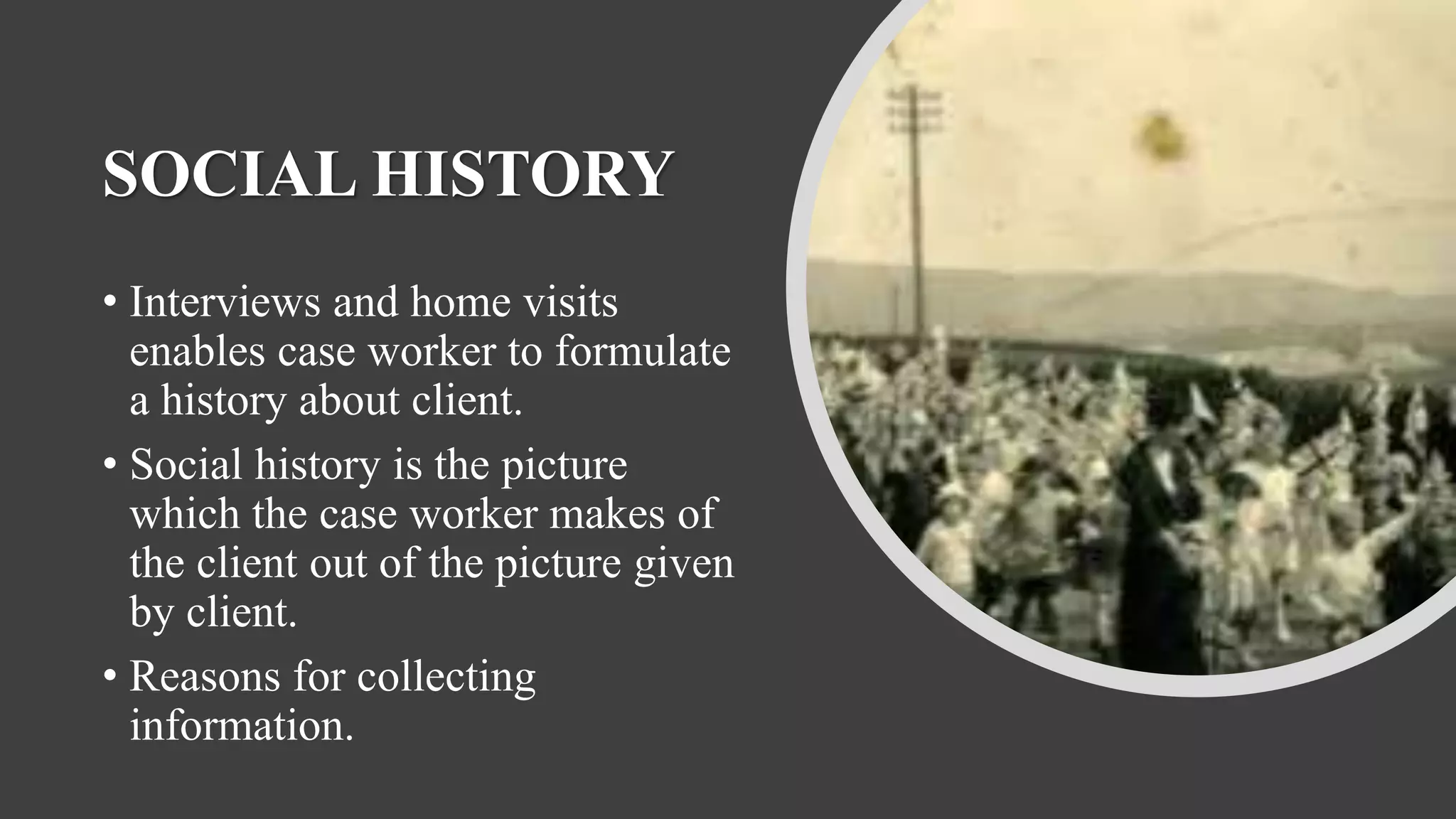 SOCIAL HISTORY
• Interviews and home visits
enables case worker to formulate
a history about client.
• Social history is the picture
which the case worker makes of
the client out of the picture given
by client.
• Reasons for collecting
information.
 