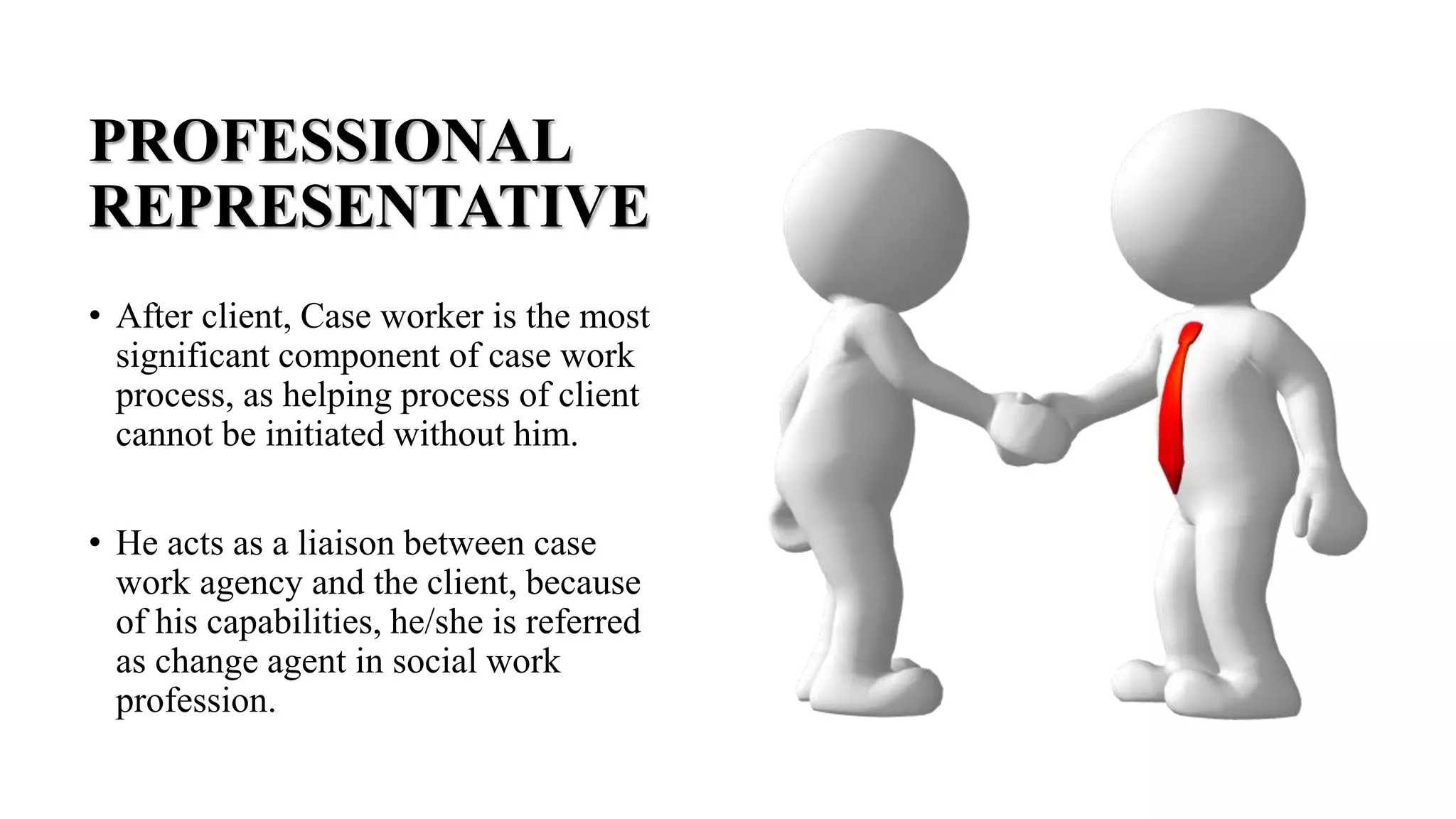 PROFESSIONAL
REPRESENTATIVE
• After client, Case worker is the most
significant component of case work
process, as helping process of client
cannot be initiated without him.
• He acts as a liaison between case
work agency and the client, because
of his capabilities, he/she is referred
as change agent in social work
profession.
 