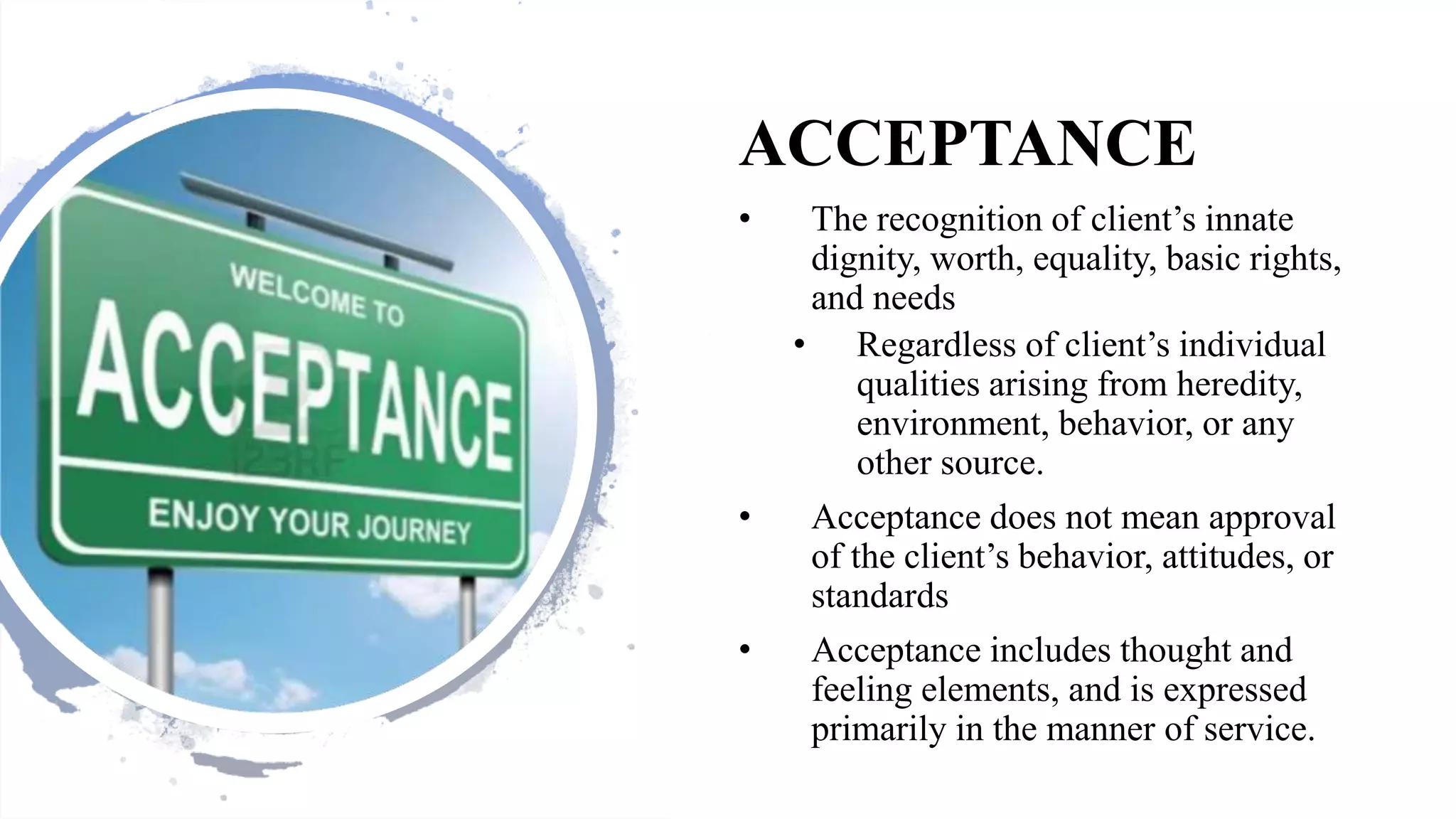 ACCEPTANCE
• The recognition of client’s innate
dignity, worth, equality, basic rights,
and needs
• Regardless of client’s individual
qualities arising from heredity,
environment, behavior, or any
other source.
• Acceptance does not mean approval
of the client’s behavior, attitudes, or
standards
• Acceptance includes thought and
feeling elements, and is expressed
primarily in the manner of service.
 