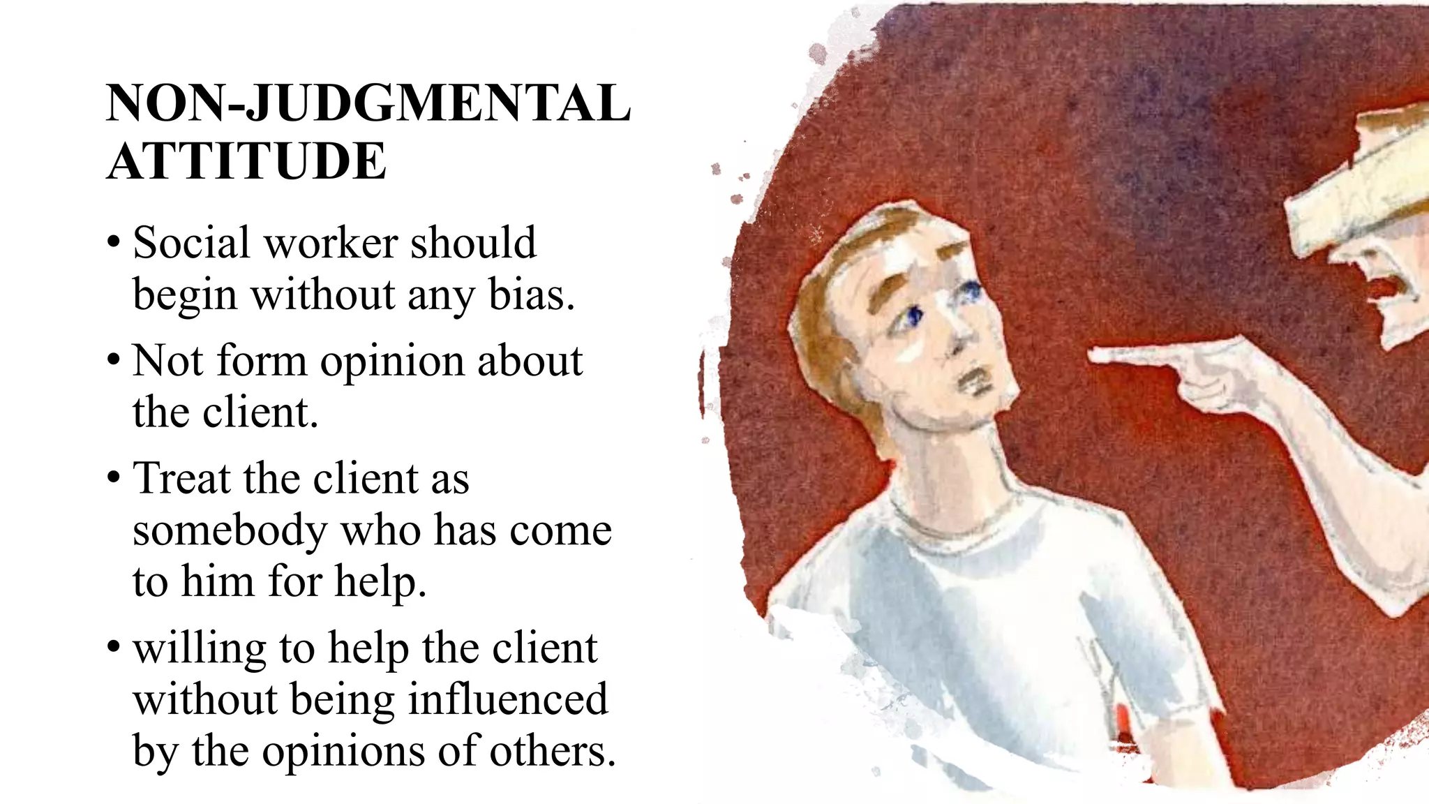 NON-JUDGMENTAL
ATTITUDE
• Social worker should
begin without any bias.
• Not form opinion about
the client.
• Treat the client as
somebody who has come
to him for help.
• willing to help the client
without being influenced
by the opinions of others.
 
