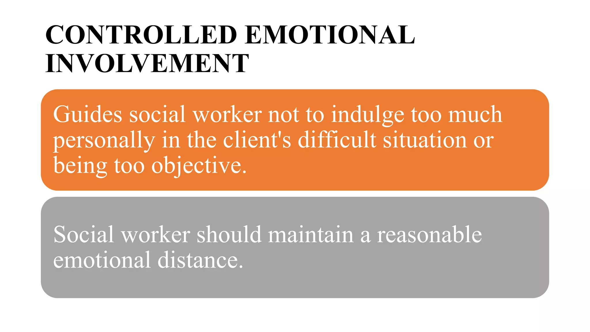CONTROLLED EMOTIONAL
INVOLVEMENT
Guides social worker not to indulge too much
personally in the client's difficult situation or
being too objective.
Social worker should maintain a reasonable
emotional distance.
 