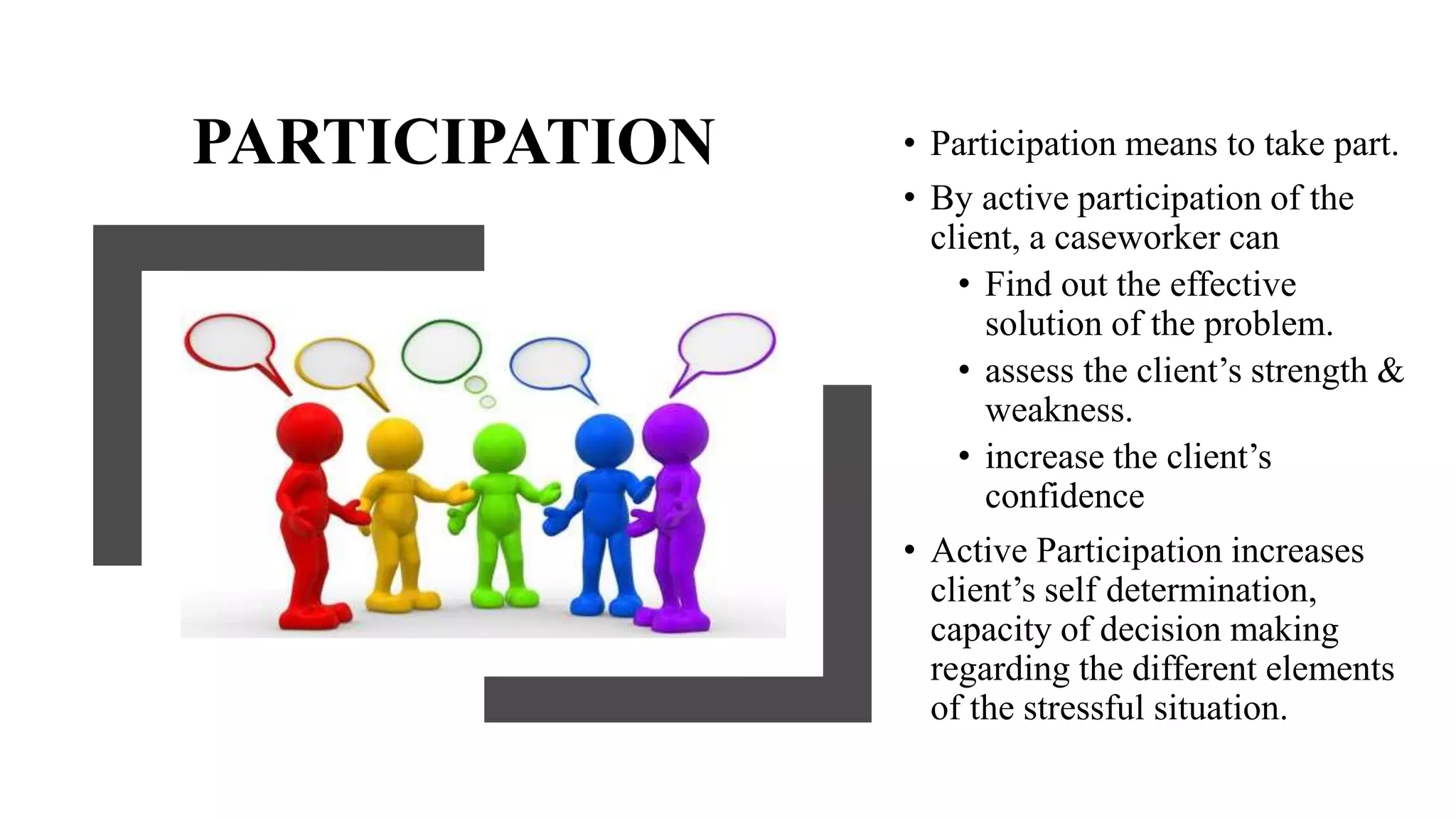 PARTICIPATION • Participation means to take part.
• By active participation of the
client, a caseworker can
• Find out the effective
solution of the problem.
• assess the client’s strength &
weakness.
• increase the client’s
confidence
• Active Participation increases
client’s self determination,
capacity of decision making
regarding the different elements
of the stressful situation.
 