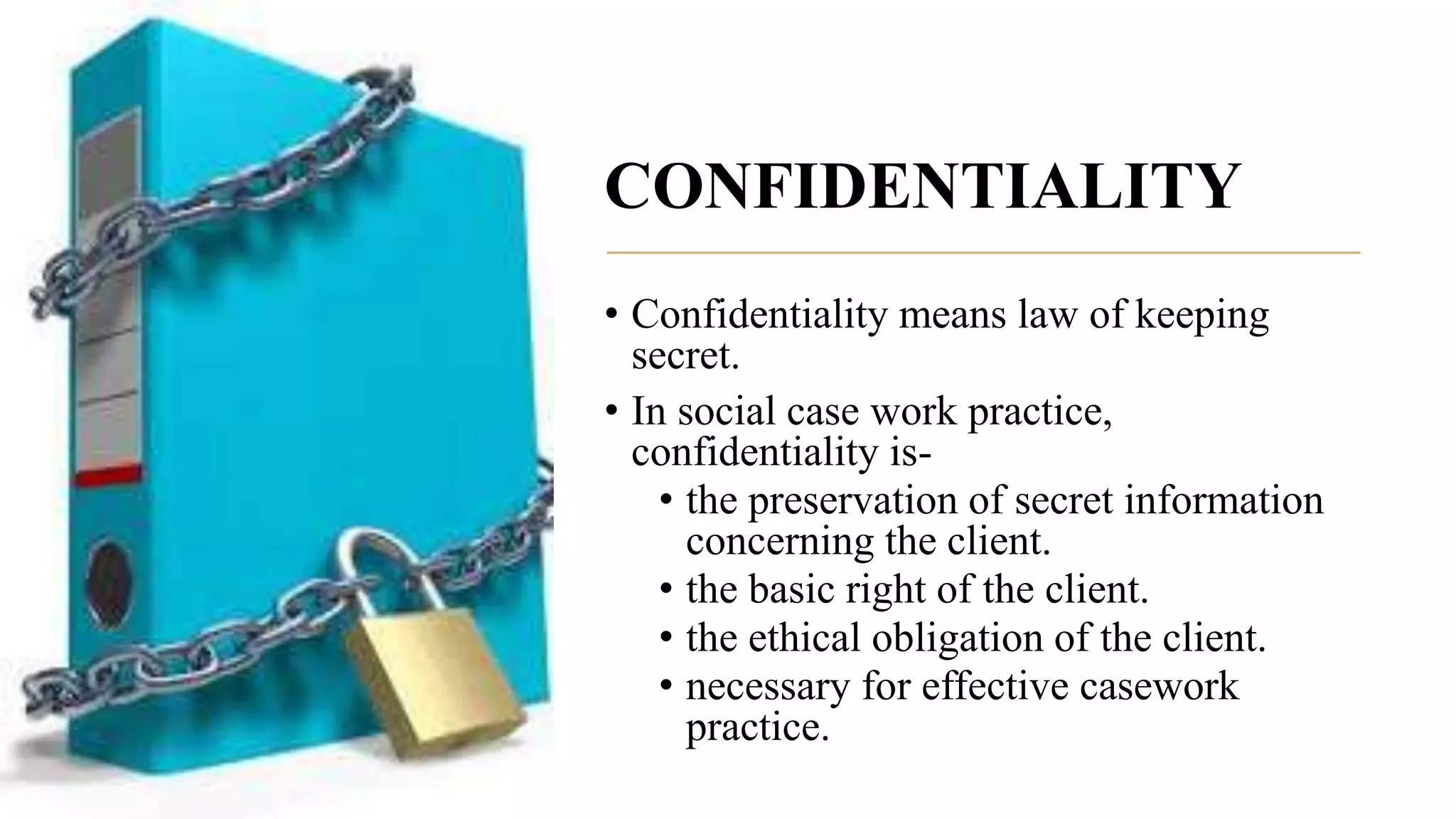 CONFIDENTIALITY
• Confidentiality means law of keeping
secret.
• In social case work practice,
confidentiality is-
• the preservation of secret information
concerning the client.
• the basic right of the client.
• the ethical obligation of the client.
• necessary for effective casework
practice.
 