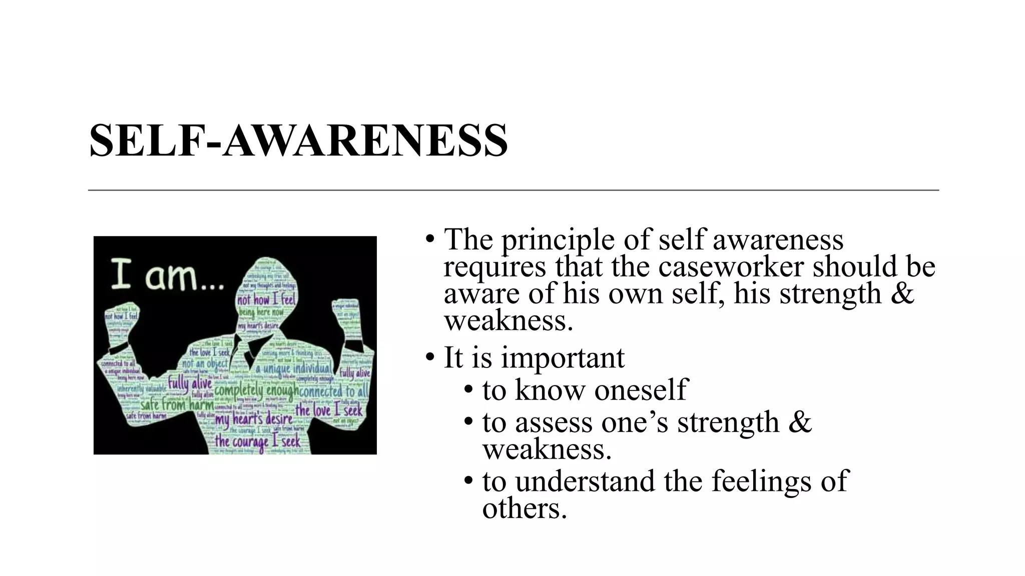 SELF-AWARENESS
• The principle of self awareness
requires that the caseworker should be
aware of his own self, his strength &
weakness.
• It is important
• to know oneself
• to assess one’s strength &
weakness.
• to understand the feelings of
others.
 