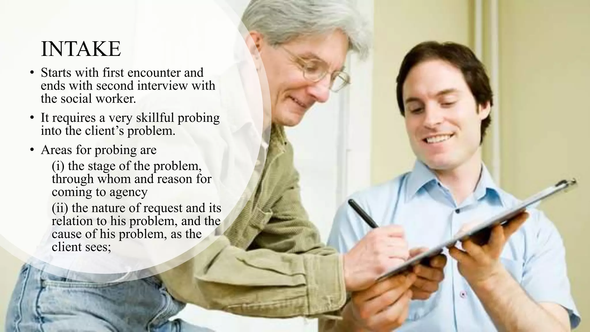 INTAKE
• Starts with first encounter and
ends with second interview with
the social worker.
• It requires a very skillful probing
into the client’s problem.
• Areas for probing are
(i) the stage of the problem,
through whom and reason for
coming to agency
(ii) the nature of request and its
relation to his problem, and the
cause of his problem, as the
client sees;
 