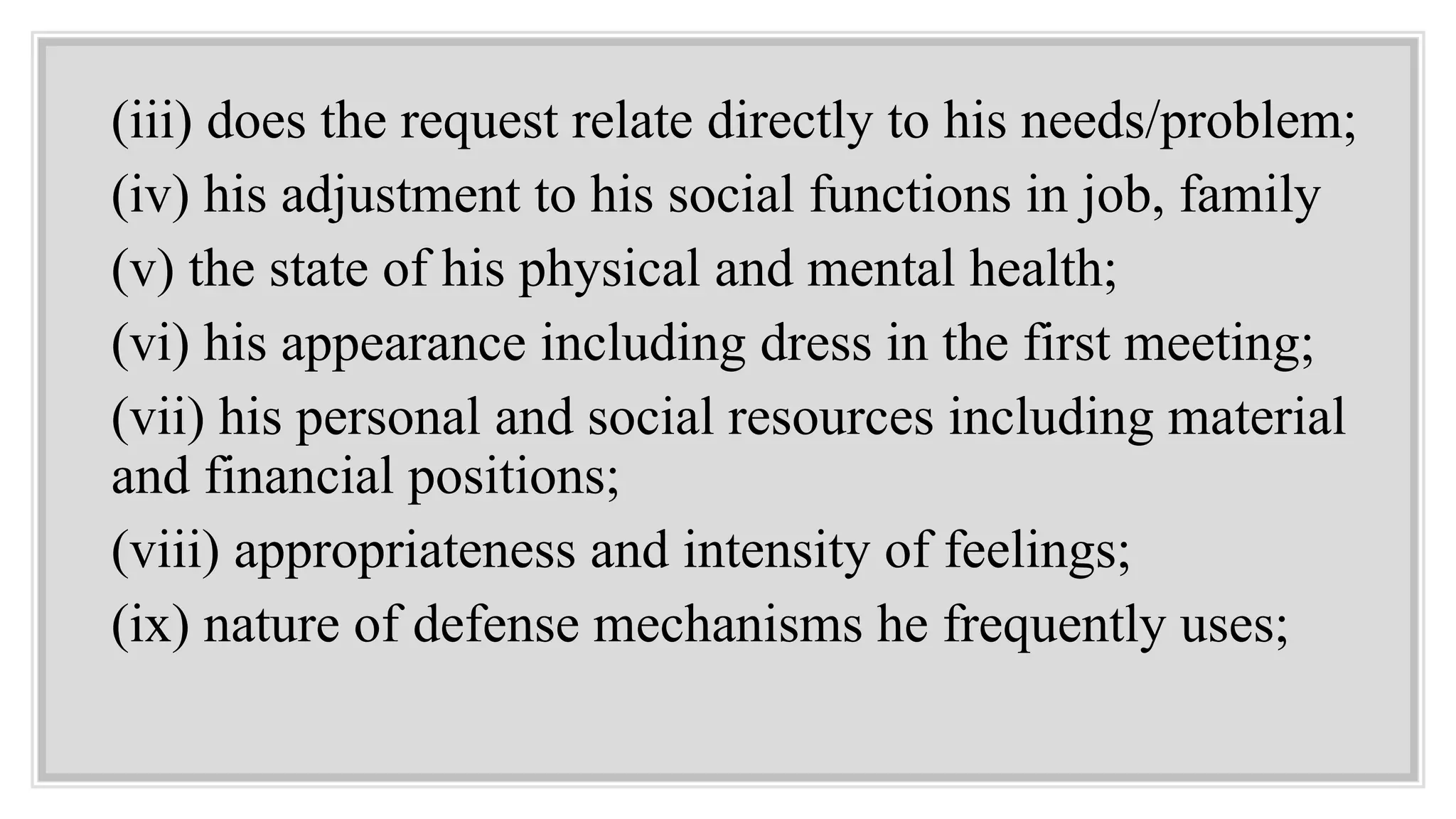 (iii) does the request relate directly to his needs/problem;
(iv) his adjustment to his social functions in job, family
(v) the state of his physical and mental health;
(vi) his appearance including dress in the first meeting;
(vii) his personal and social resources including material
and financial positions;
(viii) appropriateness and intensity of feelings;
(ix) nature of defense mechanisms he frequently uses;
 