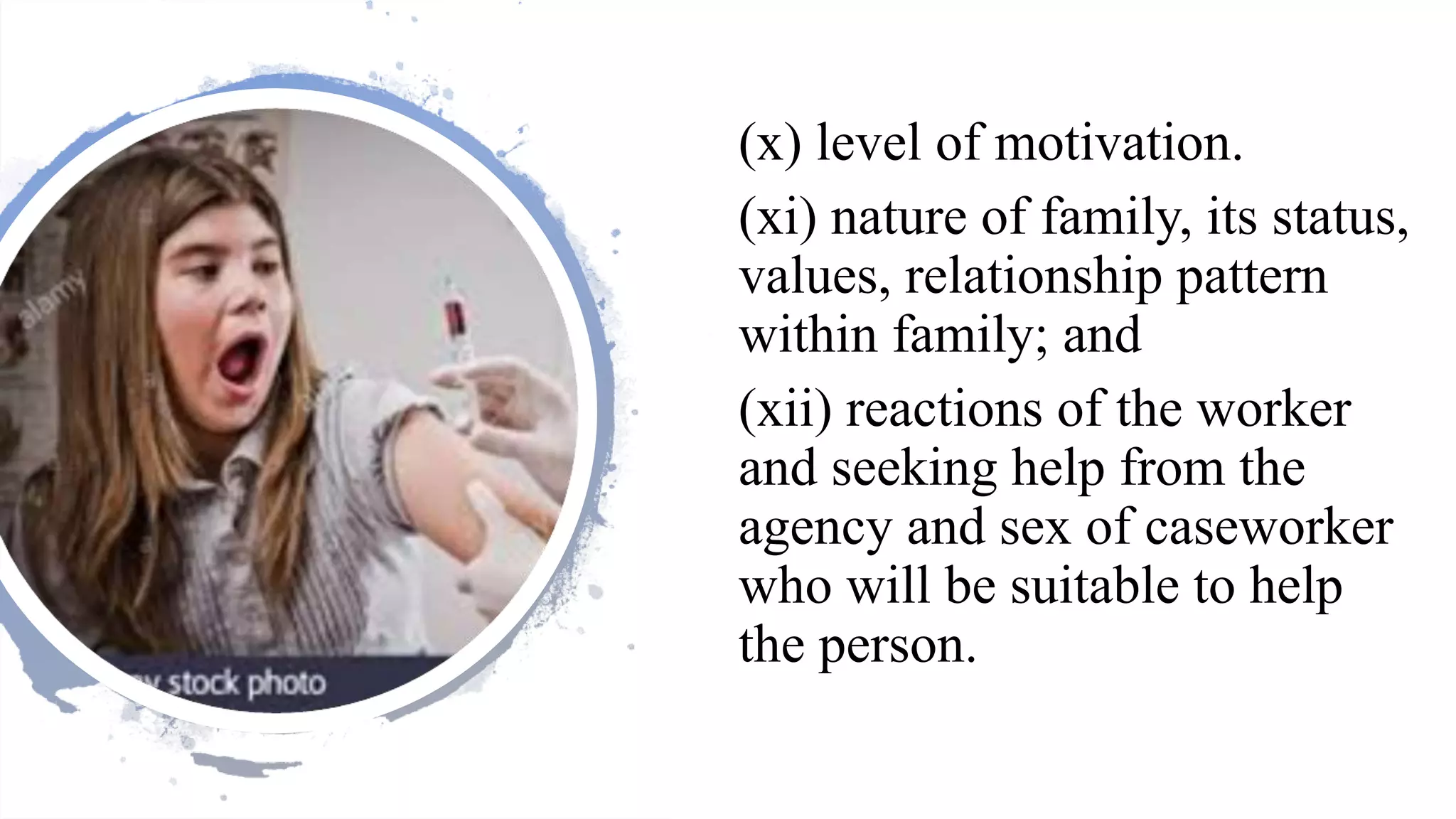 (x) level of motivation.
(xi) nature of family, its status,
values, relationship pattern
within family; and
(xii) reactions of the worker
and seeking help from the
agency and sex of caseworker
who will be suitable to help
the person.
 