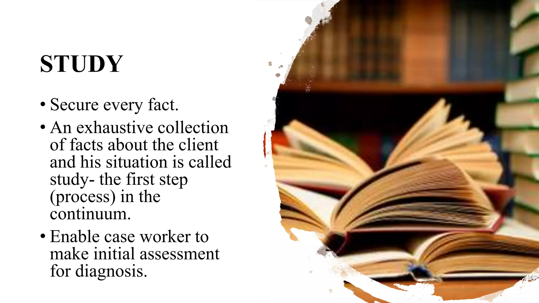 STUDY
• Secure every fact.
• An exhaustive collection
of facts about the client
and his situation is called
study- the first step
(process) in the
continuum.
• Enable case worker to
make initial assessment
for diagnosis.
 