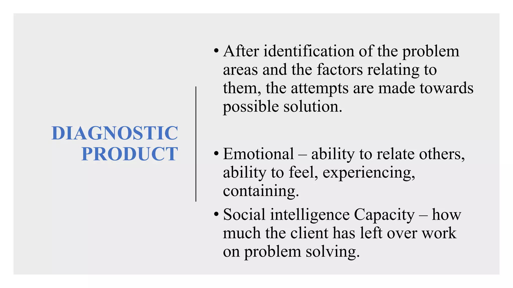 DIAGNOSTIC
PRODUCT
• After identification of the problem
areas and the factors relating to
them, the attempts are made towards
possible solution.
• Emotional – ability to relate others,
ability to feel, experiencing,
containing.
• Social intelligence Capacity – how
much the client has left over work
on problem solving.
 