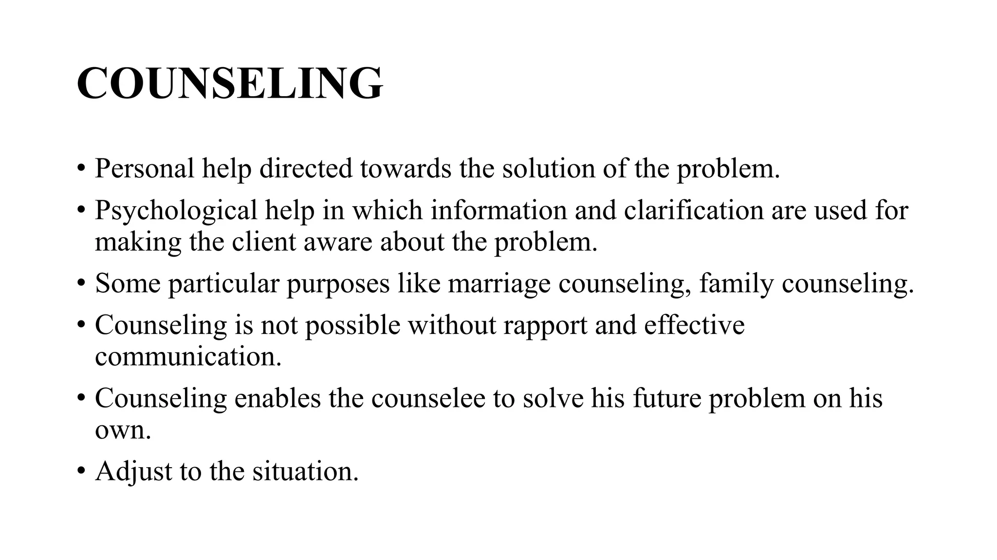 COUNSELING
• Personal help directed towards the solution of the problem.
• Psychological help in which information and clarification are used for
making the client aware about the problem.
• Some particular purposes like marriage counseling, family counseling.
• Counseling is not possible without rapport and effective
communication.
• Counseling enables the counselee to solve his future problem on his
own.
• Adjust to the situation.
 