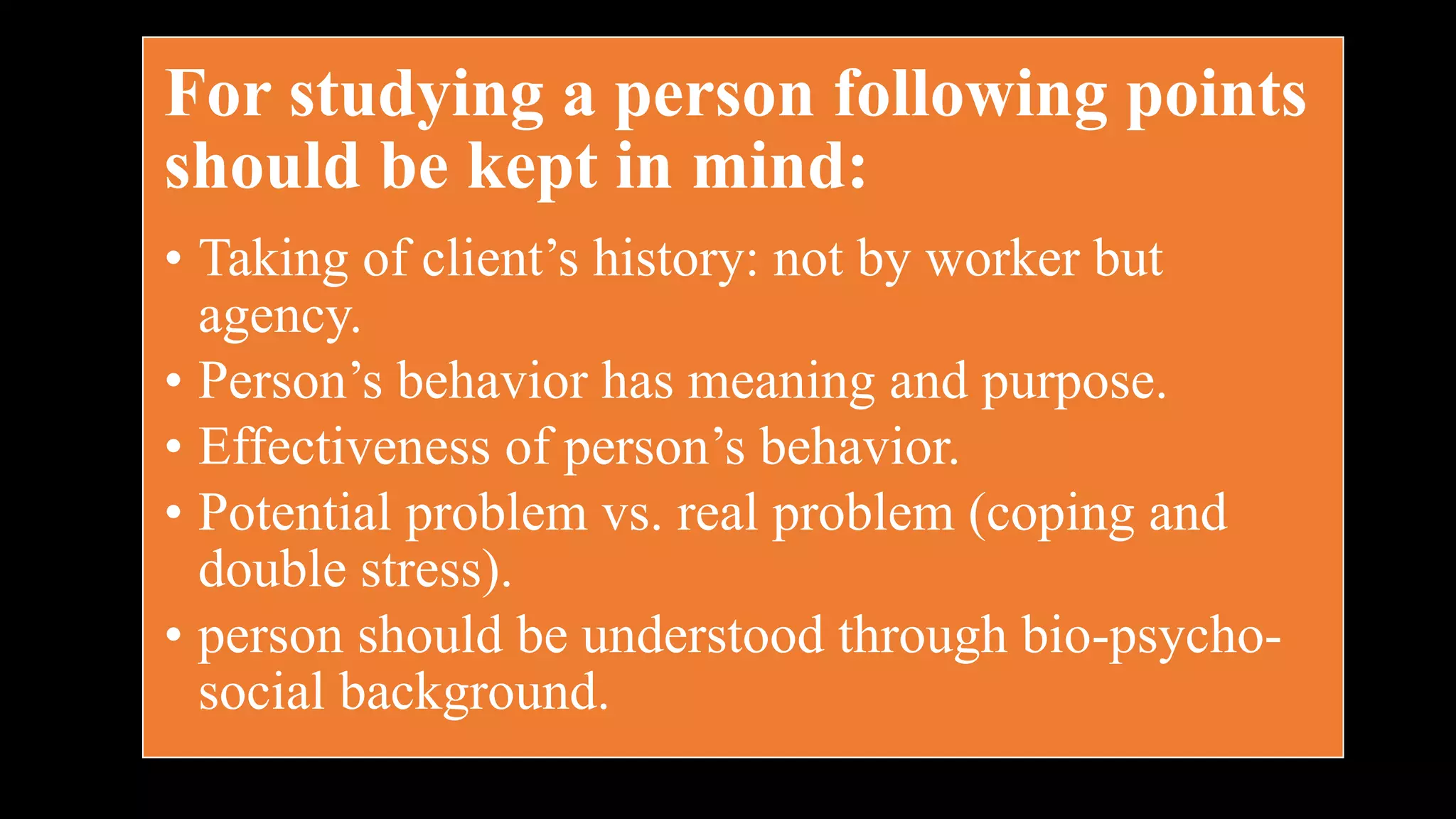 For studying a person following points
should be kept in mind:
• Taking of client’s history: not by worker but
agency.
• Person’s behavior has meaning and purpose.
• Effectiveness of person’s behavior.
• Potential problem vs. real problem (coping and
double stress).
• person should be understood through bio-psycho-
social background.
 