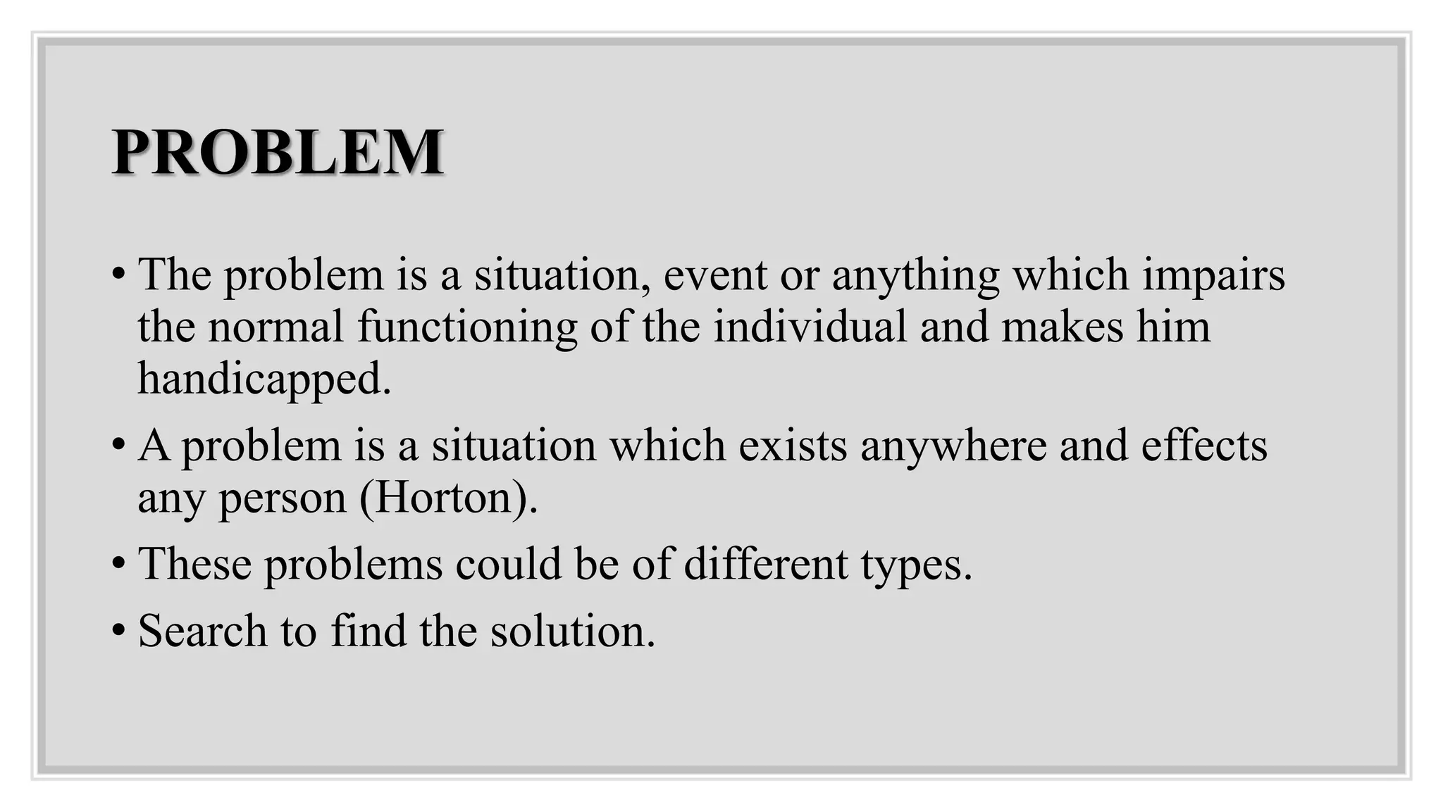 PROBLEM
• The problem is a situation, event or anything which impairs
the normal functioning of the individual and makes him
handicapped.
• A problem is a situation which exists anywhere and effects
any person (Horton).
• These problems could be of different types.
• Search to find the solution.
 